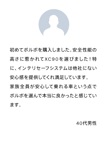 初めてボルボを購入しました。安全性能の高さに惹かれてXC90を選びました！特に、インテリセーフシステムは他社にない安心感を提供してくれ満足しています。
            家族全員が安心して乗れる車という点でボルボを選んで本当に良かったと感じています。40代男性