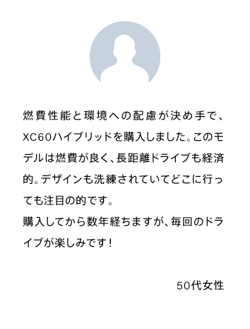 燃費性能と環境への配慮が決め手で、XC60ハイブリッドを購入しました。このモデルは燃費が良く、長距離ドライブも経済的。デザインも洗練されていてどこに行っても注目の的です。
            購入してから数年経ちますが、毎回のドライブが楽しみです！50代女性