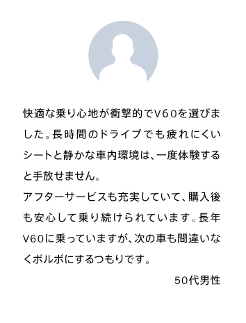 快適な乗り心地が衝撃的でV６0を選びました。長時間のドライブでも疲れにくいシートと静かな車内環境は、一度体験すると手放せません。
            アフターサービスも充実していて、購入後も安心して乗り続けられています。長年V60に乗っていますが、次の車も間違いなくボルボにするつもりです。50代男性